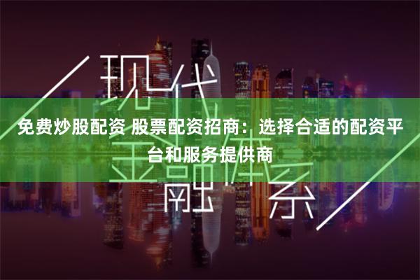 免费炒股配资 股票配资招商：选择合适的配资平台和服务提供商