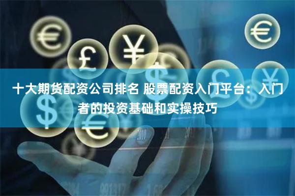 十大期货配资公司排名 股票配资入门平台：入门者的投资基础和实操技巧