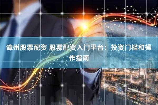 漳州股票配资 股票配资入门平台：投资门槛和操作指南