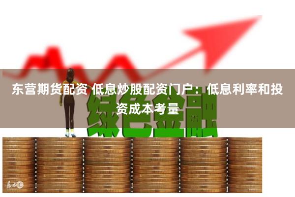 东营期货配资 低息炒股配资门户：低息利率和投资成本考量