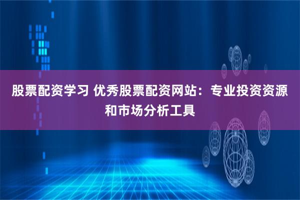 股票配资学习 优秀股票配资网站：专业投资资源和市场分析工具