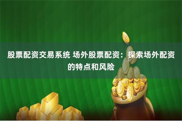 股票配资交易系统 场外股票配资：探索场外配资的特点和风险