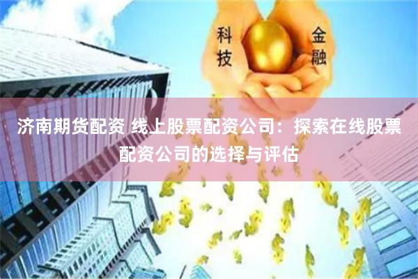 济南期货配资 线上股票配资公司：探索在线股票配资公司的选择与评估