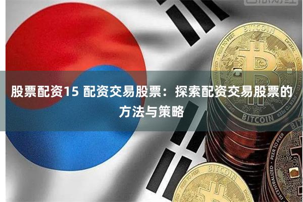 股票配资15 配资交易股票：探索配资交易股票的方法与策略