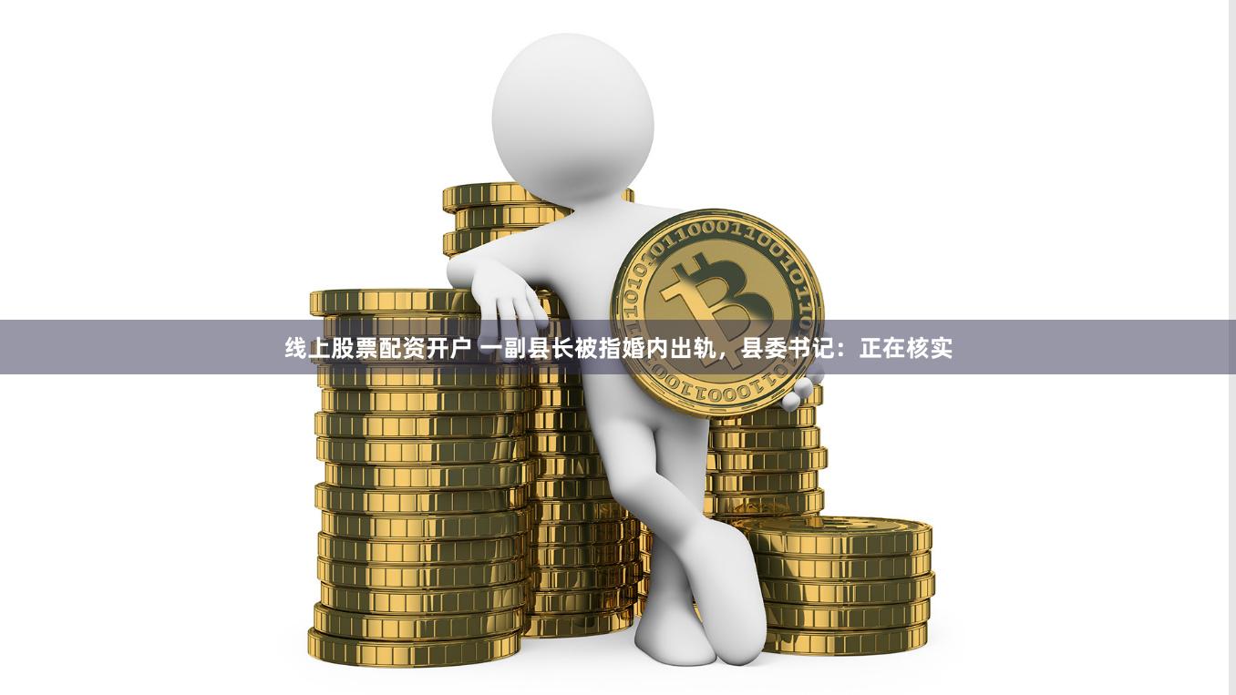 线上股票配资开户 一副县长被指婚内出轨，县委书记：正在核实