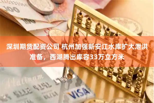 深圳期货配资公司 杭州加强新安江水库扩大泄洪准备，西湖腾出库容33万立方米