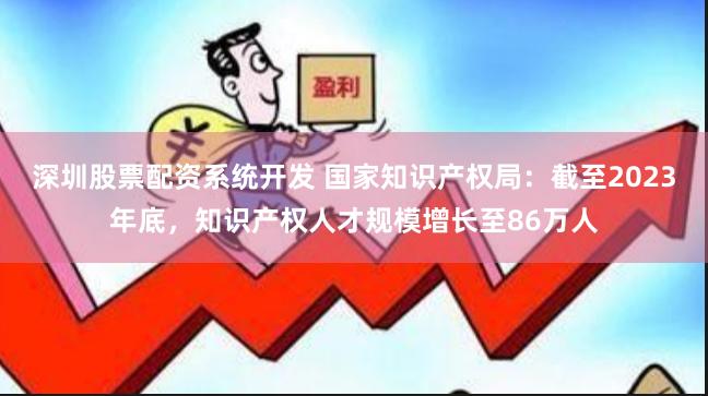 深圳股票配资系统开发 国家知识产权局：截至2023年底，知识产权人才规模增长至86万人