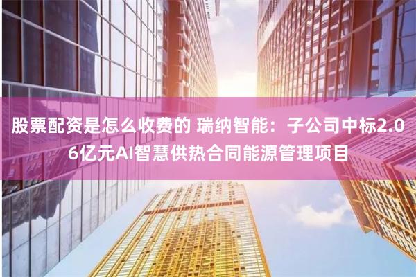 股票配资是怎么收费的 瑞纳智能：子公司中标2.06亿元AI智慧供热合同能源管理项目