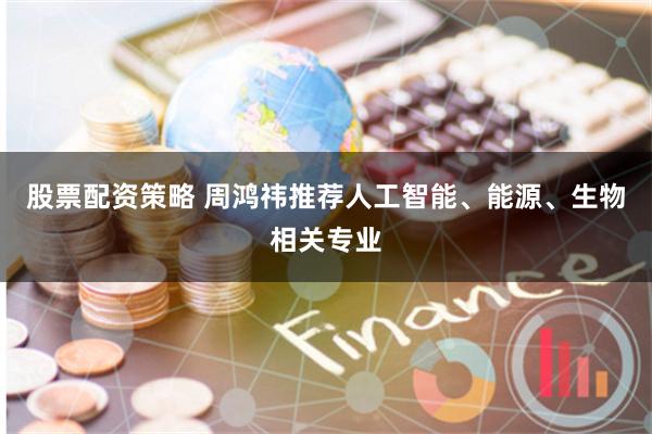 股票配资策略 周鸿祎推荐人工智能、能源、生物相关专业