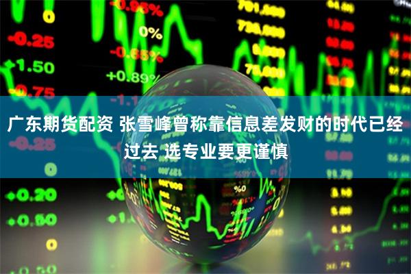 广东期货配资 张雪峰曾称靠信息差发财的时代已经过去 选专业要更谨慎