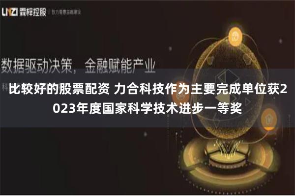 比较好的股票配资 力合科技作为主要完成单位获2023年度国家科学技术进步一等奖