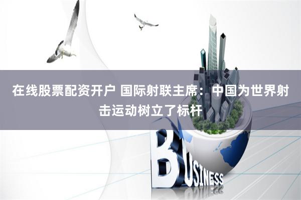 在线股票配资开户 国际射联主席：中国为世界射击运动树立了标杆