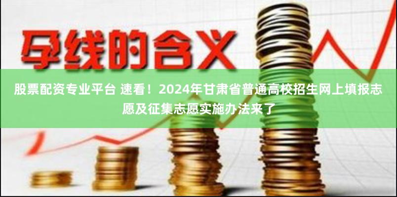 股票配资专业平台 速看！2024年甘肃省普通高校招生网上填报志愿及征集志愿实施办法来了