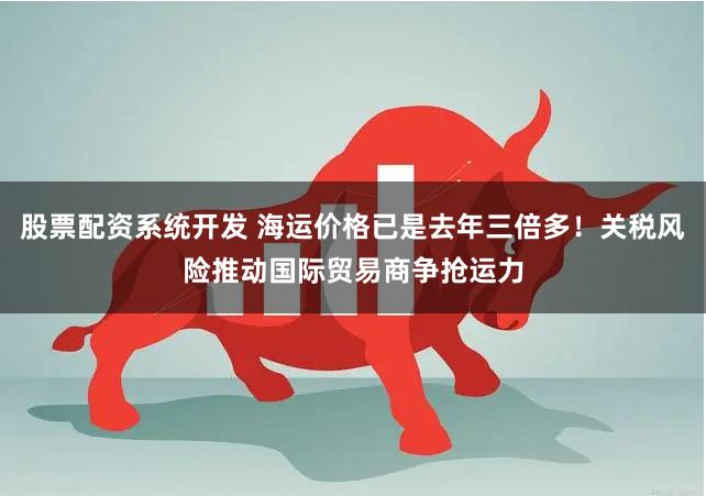 股票配资系统开发 海运价格已是去年三倍多！关税风险推动国际贸易商争抢运力