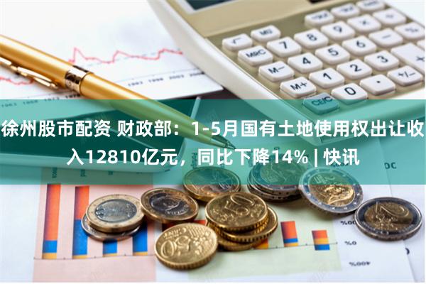 徐州股市配资 财政部：1-5月国有土地使用权出让收入12810亿元，同比下降14% | 快讯