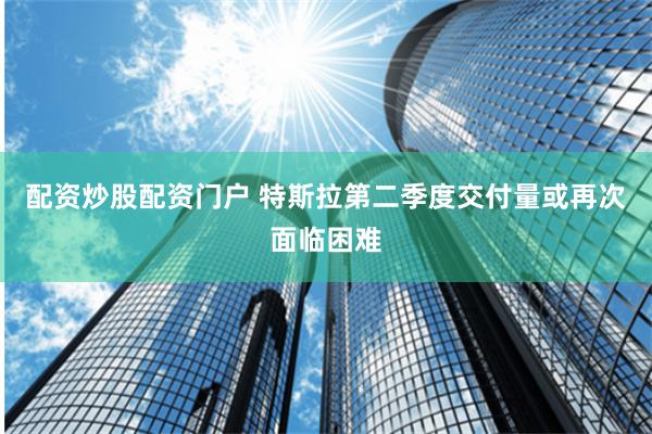 配资炒股配资门户 特斯拉第二季度交付量或再次面临困难