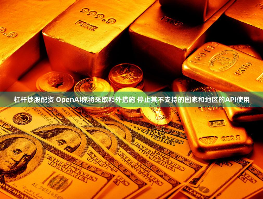 杠杆炒股配资 OpenAI称将采取额外措施 停止其不支持的国家和地区的API使用