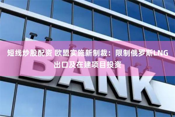 短线炒股配资 欧盟实施新制裁：限制俄罗斯LNG出口及在建项目投资