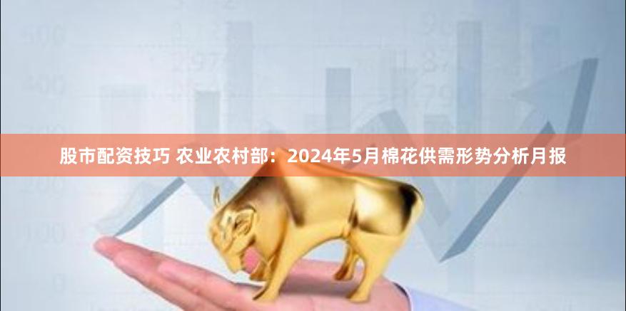 股市配资技巧 农业农村部：2024年5月棉花供需形势分析月报