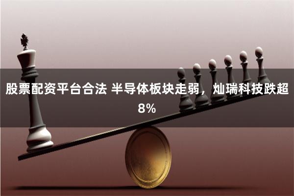 股票配资平台合法 半导体板块走弱，灿瑞科技跌超8%