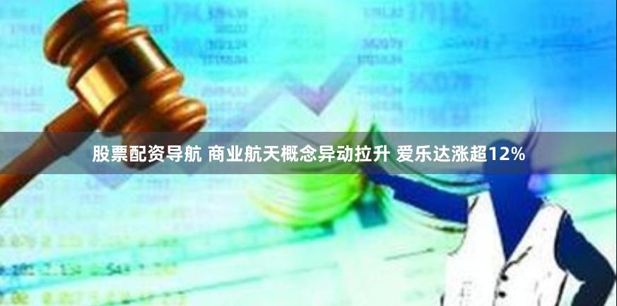 股票配资导航 商业航天概念异动拉升 爱乐达涨超12%