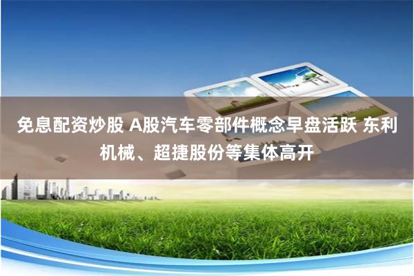 免息配资炒股 A股汽车零部件概念早盘活跃 东利机械、超捷股份等集体高开