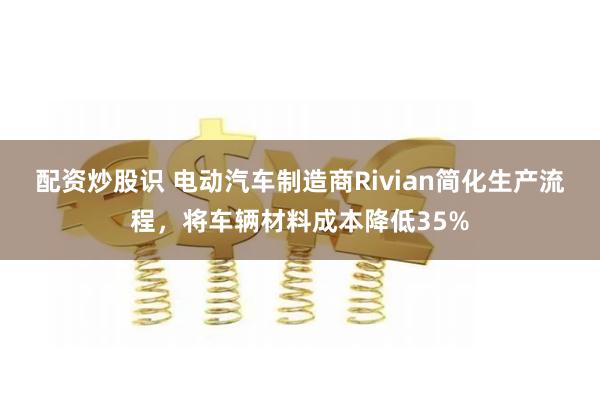 配资炒股识 电动汽车制造商Rivian简化生产流程，将车辆材料成本降低35%