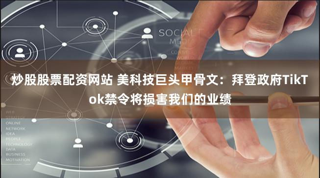 炒股股票配资网站 美科技巨头甲骨文：拜登政府TikTok禁令将损害我们的业绩