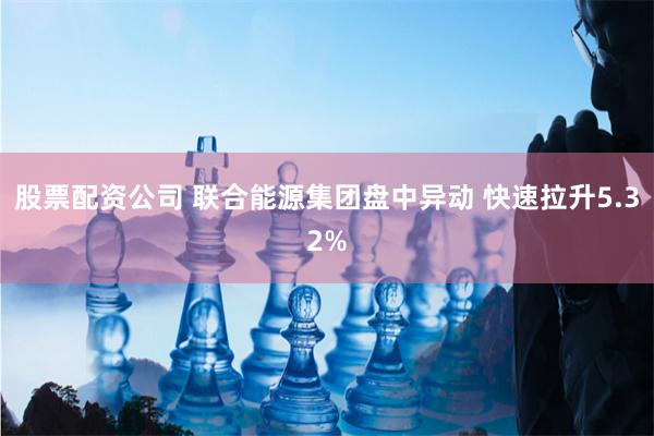 股票配资公司 联合能源集团盘中异动 快速拉升5.32%