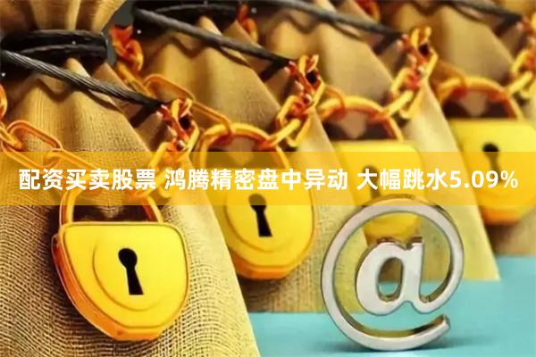 配资买卖股票 鸿腾精密盘中异动 大幅跳水5.09%