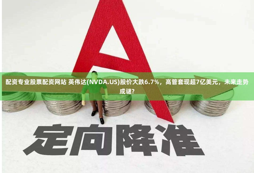 配资专业股票配资网站 英伟达(NVDA.US)股价大跌6.7%，高管套现超7亿美元，未来走势成谜?