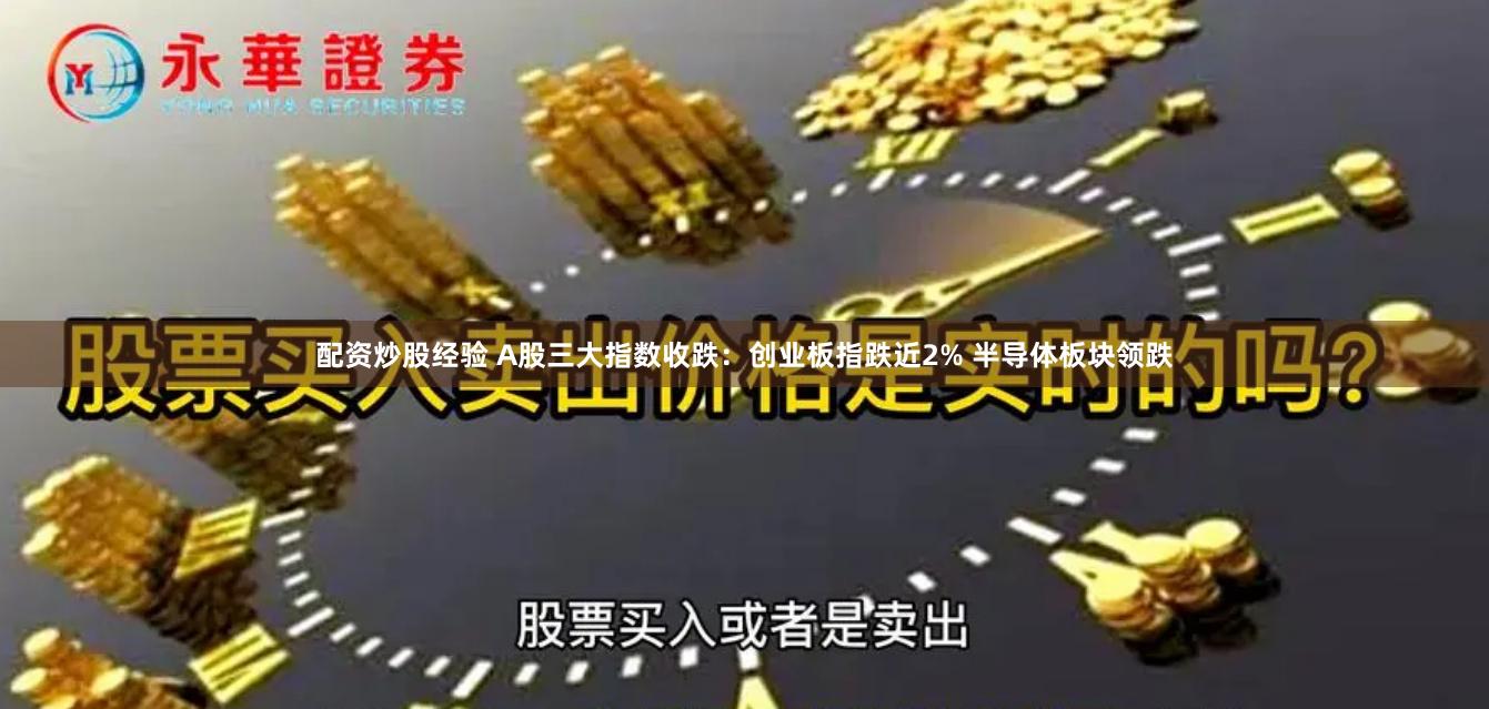 配资炒股经验 A股三大指数收跌：创业板指跌近2% 半导体板块领跌