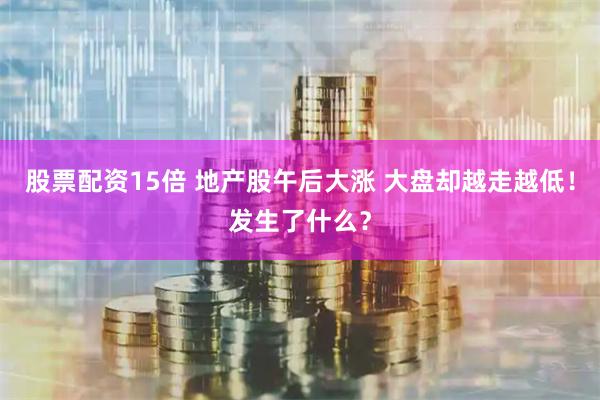 股票配资15倍 地产股午后大涨 大盘却越走越低！发生了什么？
