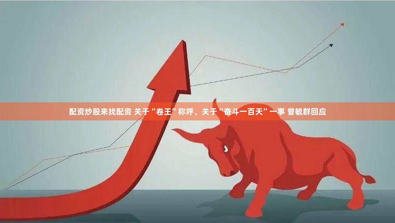配资炒股来找配资 关于“卷王”称呼、关于“奋斗一百天”一事 曾毓群回应