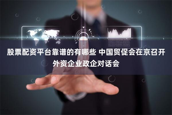 股票配资平台靠谱的有哪些 中国贸促会在京召开外资企业政企对话会