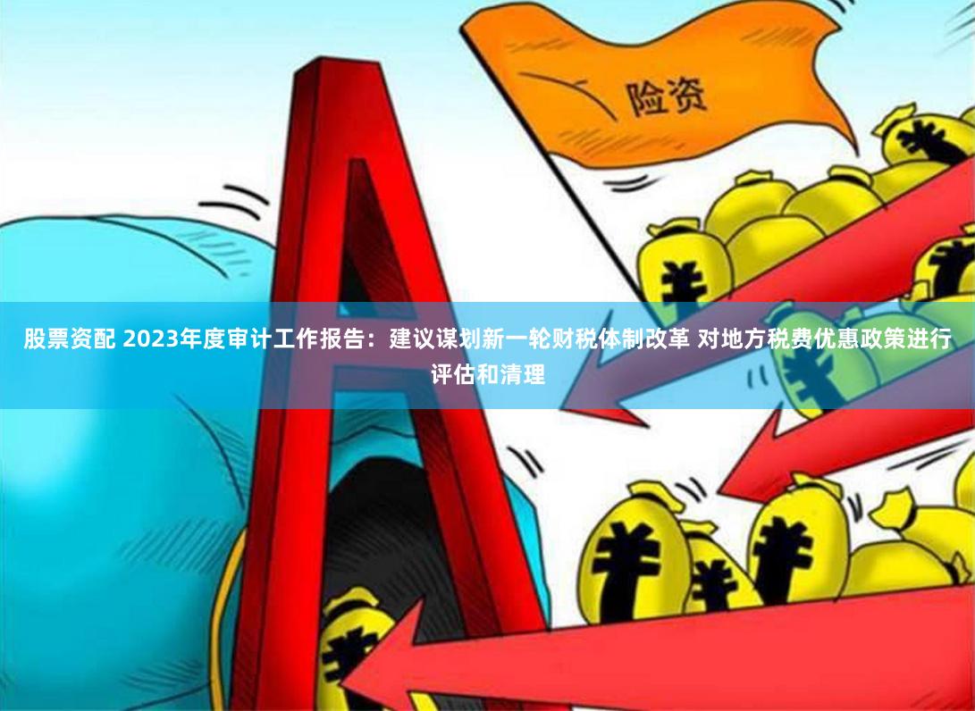 股票资配 2023年度审计工作报告：建议谋划新一轮财税体制改革 对地方税费优惠政策进行评估和清理