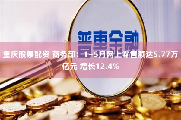 重庆股票配资 商务部：1—5月网上零售额达5.77万亿元 增长12.4%