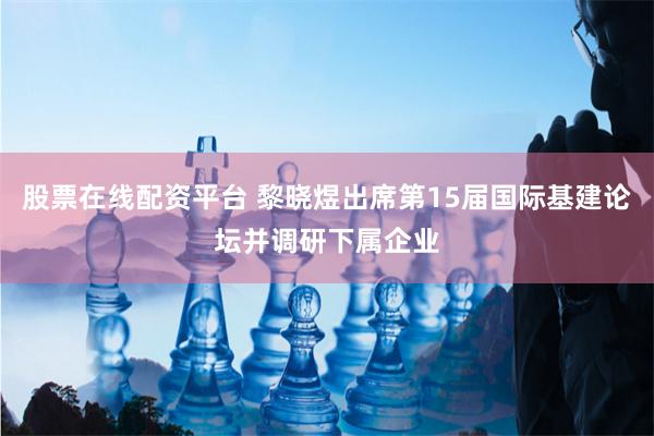 股票在线配资平台 黎晓煜出席第15届国际基建论坛并调研下属企业