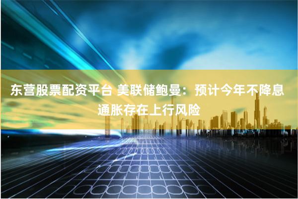 东营股票配资平台 美联储鲍曼：预计今年不降息 通胀存在上行风险