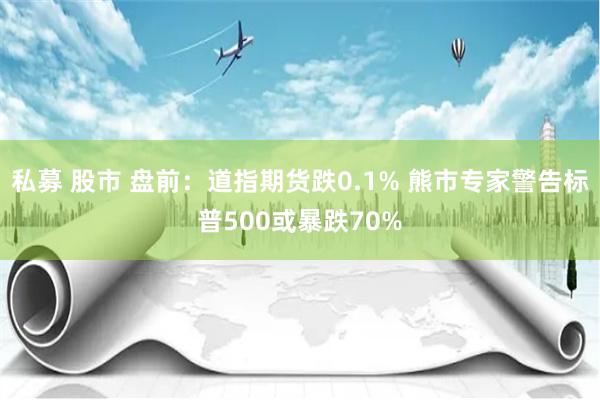私募 股市 盘前：道指期货跌0.1% 熊市专家警告标普500或暴跌70%