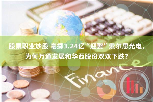 股票职业炒股 毫掷3.24亿“迎娶”索尔思光电，为何万通发展和华西股份双双下跌？