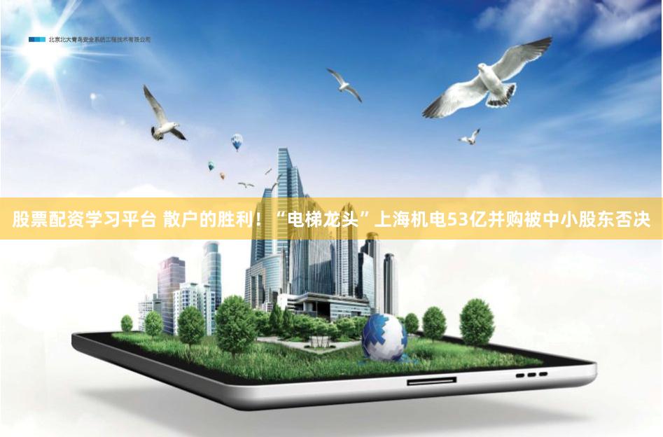 股票配资学习平台 散户的胜利！“电梯龙头”上海机电53亿并购被中小股东否决