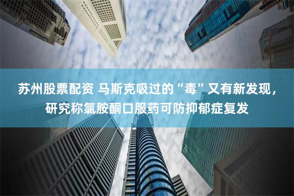 苏州股票配资 马斯克吸过的“毒”又有新发现，研究称氯胺酮口服药可防抑郁症复发