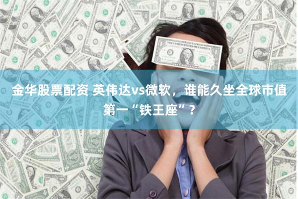 金华股票配资 英伟达vs微软，谁能久坐全球市值第一“铁王座”？