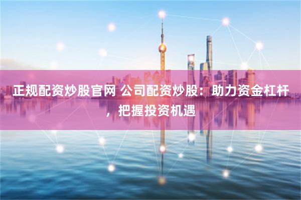 正规配资炒股官网 公司配资炒股：助力资金杠杆，把握投资机遇